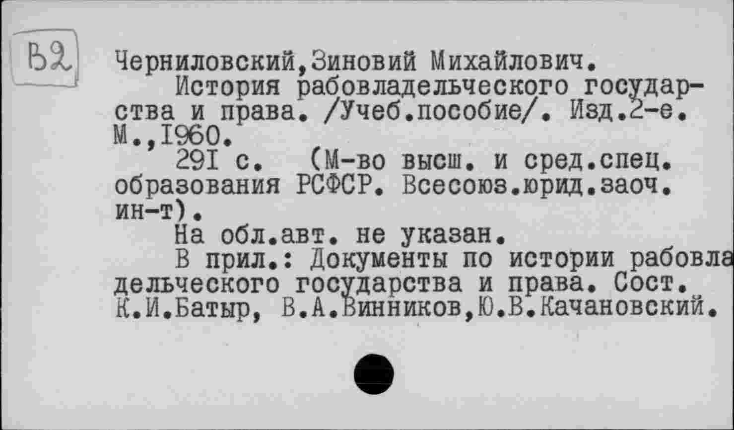 ﻿
Черниловский,Зиновий Михайлович.
История рабовладельческого государства и права. /Учеб.пособие/. Изд.2-е. М.,1960.
291 с. (М-во высш, и сред.спец, образования РСФСР. Всесоюз.юрид.заоч. ин-т)•
На обл.авт. не указан.
В прил.: Документы по истории рабов дельческого государства и права. Сост. К.И.Батыр, В.А.Винников,Ю.В.Качановский